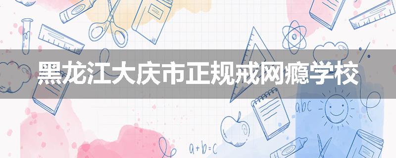 黑龙江大庆市正规戒网瘾学校