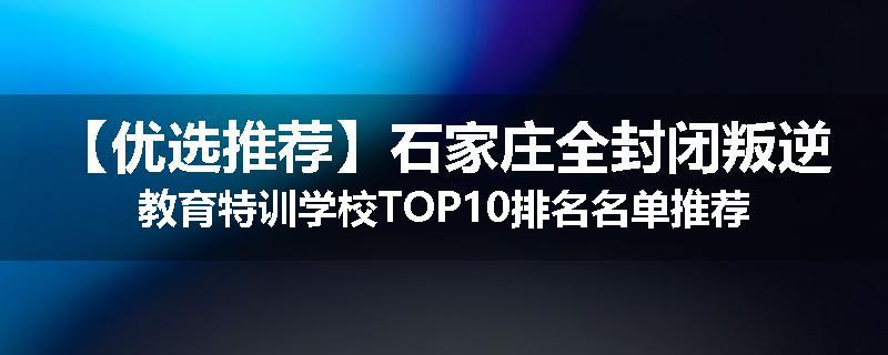 【优选推荐】石家庄全封闭叛逆教育特训学校TOP10排名名单推荐
