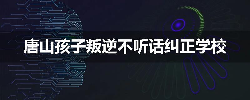 唐山孩子叛逆不听话纠正学校