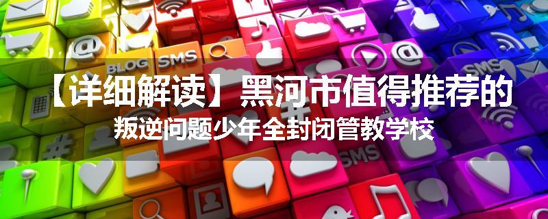 【详细解读】黑河市值得推荐的叛逆问题少年全封闭管教学校