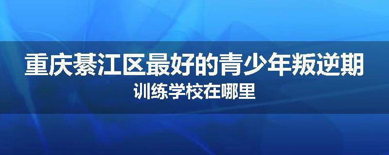 重庆綦江区最好的青少年叛逆期训练学校在哪里