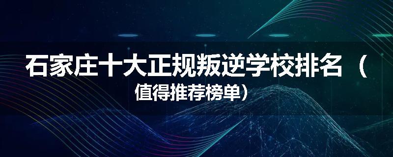 石家庄十大正规叛逆学校排名（值得推荐榜单）