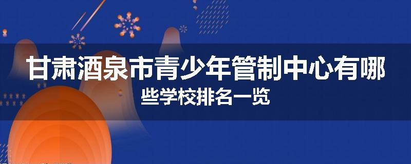 甘肃酒泉市青少年管制中心有哪些学校排名一览