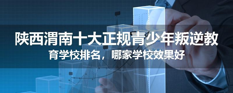 陕西渭南十大正规青少年叛逆教育学校排名，哪家学校效果好
