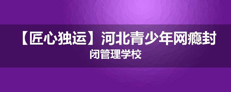 【匠心独运】河北青少年网瘾封闭管理学校