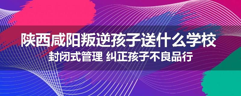 陕西咸阳叛逆孩子送什么学校 封闭式管理 纠正孩子不良品行