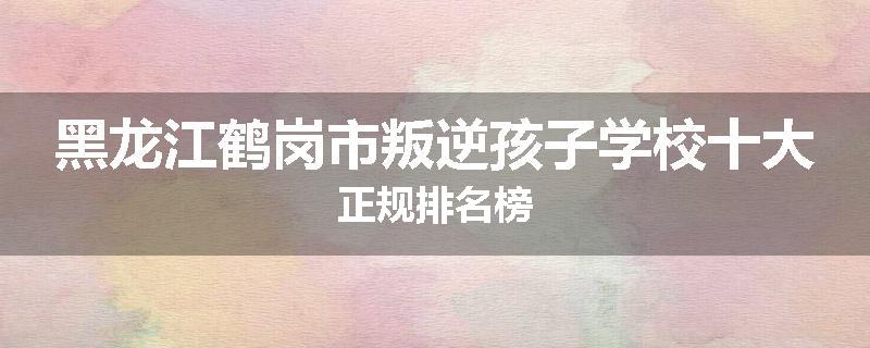黑龙江鹤岗市叛逆孩子学校十大正规排名榜