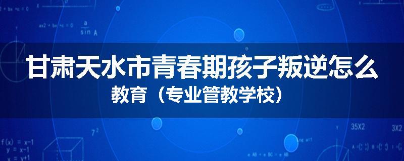 甘肃天水市青春期孩子叛逆怎么教育（专业管教学校）