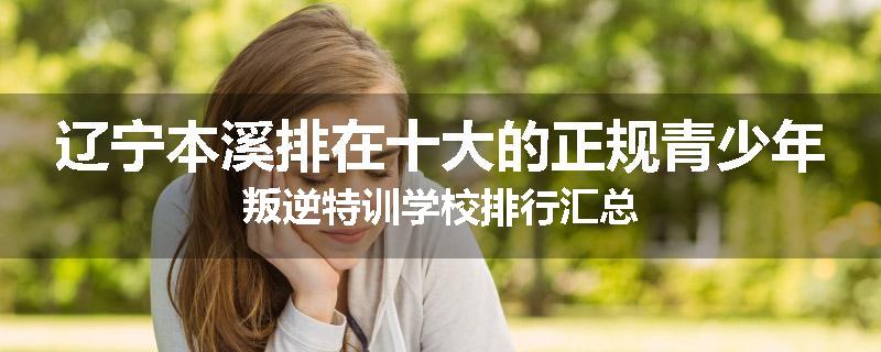辽宁本溪排在十大的正规青少年叛逆特训学校排行汇总