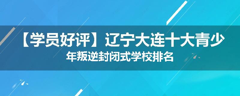 【学员好评】辽宁大连十大青少年叛逆封闭式学校排名