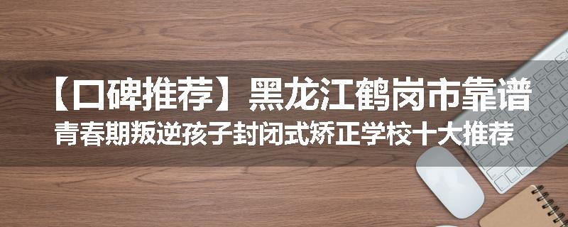 【口碑推荐】黑龙江鹤岗市靠谱青春期叛逆孩子封闭式矫正学校十大推荐