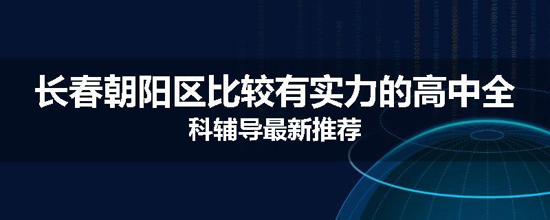 长春朝阳区比较有实力的高中全科辅导最新推荐