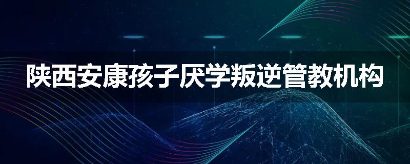 陕西安康孩子厌学叛逆管教机构