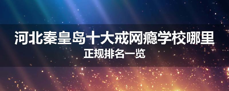 河北秦皇岛十大戒网瘾学校哪里正规排名一览