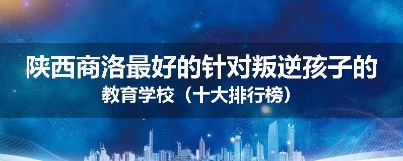 陕西商洛最好的针对叛逆孩子的教育学校（十大排行榜）