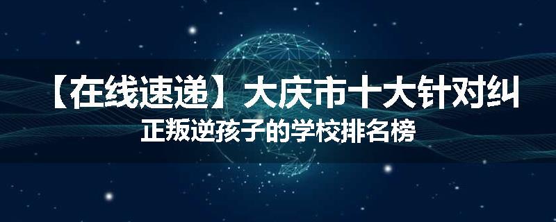 【在线速递】大庆市十大针对纠正叛逆孩子的学校排名榜