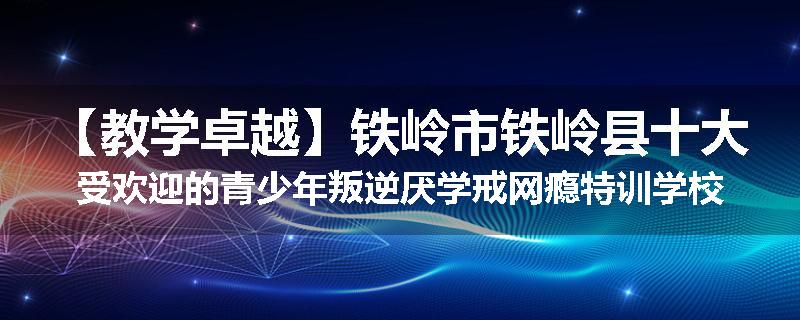 【教学卓越】铁岭市铁岭县十大受欢迎的青少年叛逆厌学戒网瘾特训学校名单