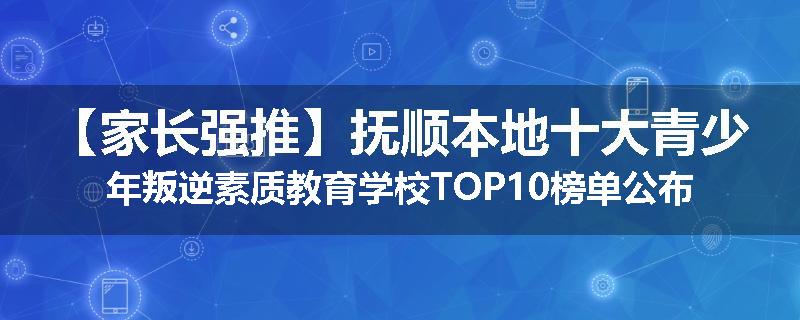 【家长强推】抚顺本地十大青少年叛逆素质教育学校TOP10榜单公布