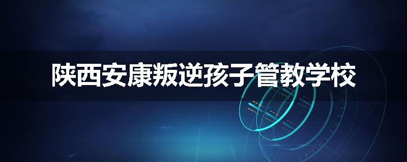 陕西安康叛逆孩子管教学校