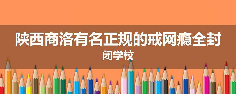 陕西商洛有名正规的戒网瘾全封闭学校