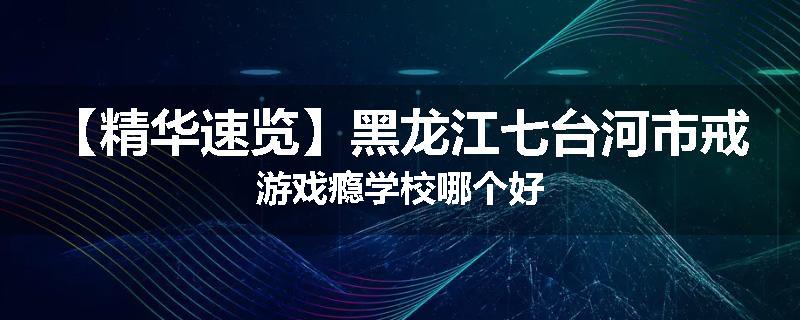 【精华速览】黑龙江七台河市戒游戏瘾学校哪个好