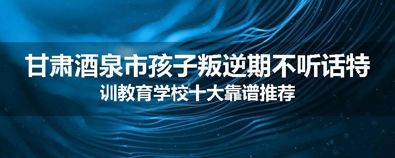 甘肃酒泉市孩子叛逆期不听话特训教育学校十大靠谱推荐