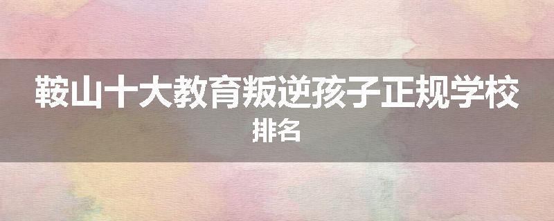 鞍山十大教育叛逆孩子正规学校排名