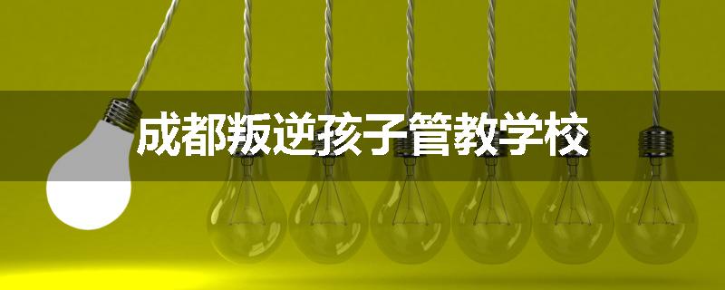 成都叛逆孩子管教学校