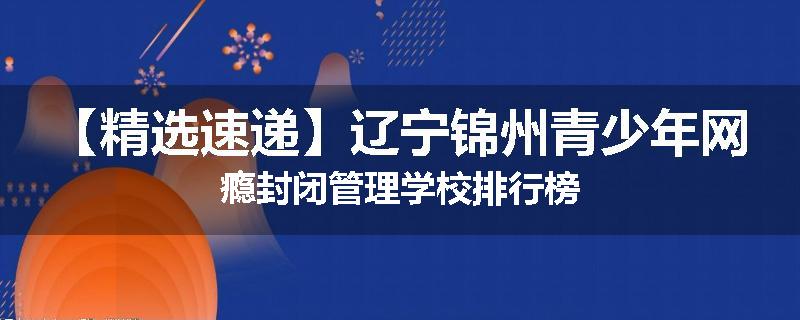 【精选速递】辽宁锦州青少年网瘾封闭管理学校排行榜