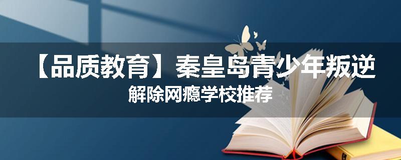 【品质教育】秦皇岛青少年叛逆解除网瘾学校推荐