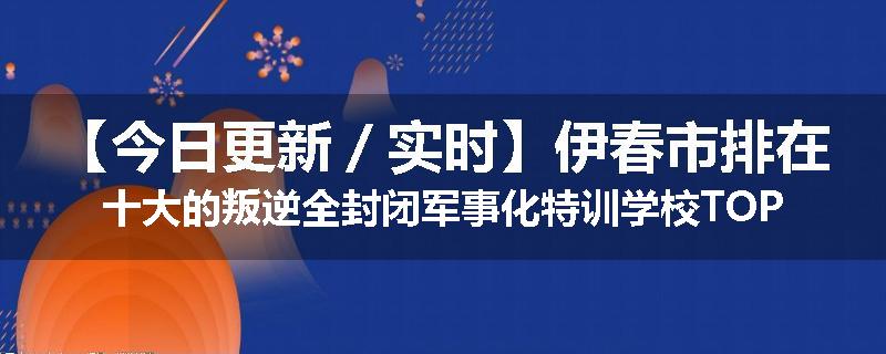 【今日更新／实时】伊春市排在十大的叛逆全封闭军事化特训学校TOP10榜