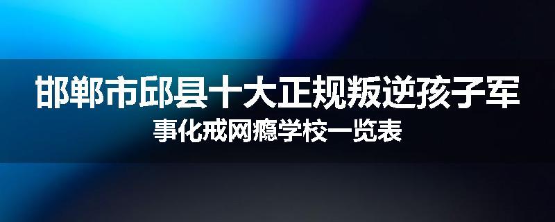邯郸市邱县十大正规叛逆孩子军事化戒网瘾学校一览表