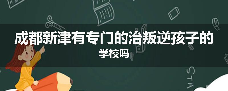 成都新津有专门的治叛逆孩子的学校吗
