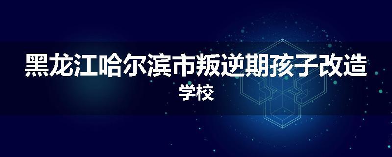 黑龙江哈尔滨市叛逆期孩子改造学校