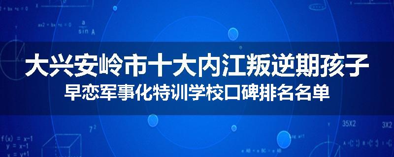 大兴安岭市十大内江叛逆期孩子早恋军事化特训学校口碑排名名单