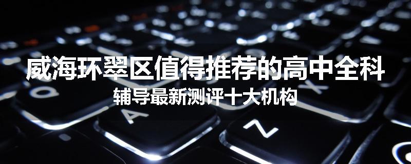 威海环翠区值得推荐的高中全科辅导最新测评十大机构