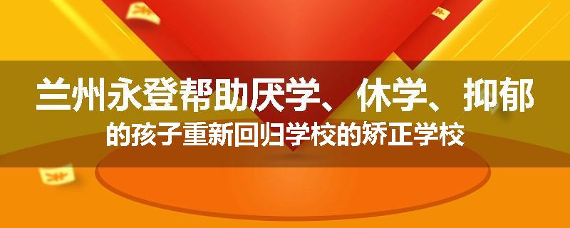 兰州永登帮助厌学、休学、抑郁的孩子重新回归学校的矫正学校