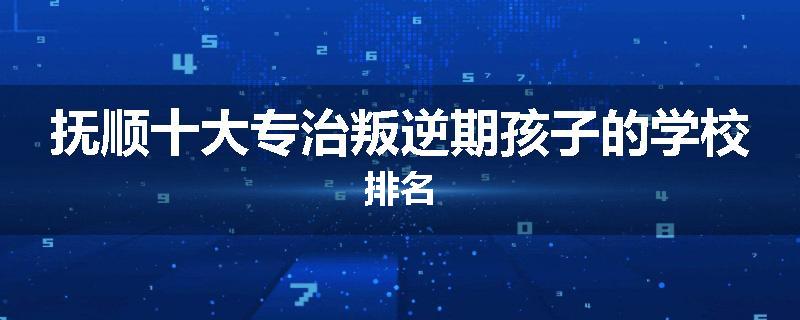 抚顺十大专治叛逆期孩子的学校排名
