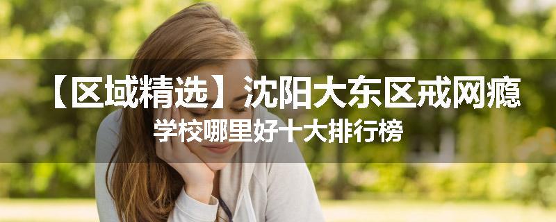 【区域精选】沈阳大东区戒网瘾学校哪里好十大排行榜