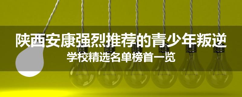 陕西安康强烈推荐的青少年叛逆学校精选名单榜首一览