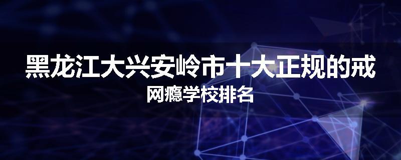 黑龙江大兴安岭市十大正规的戒网瘾学校排名