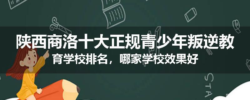 陕西商洛十大正规青少年叛逆教育学校排名，哪家学校效果好