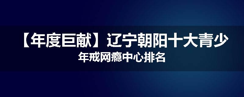 【年度巨献】辽宁朝阳十大青少年戒网瘾中心排名