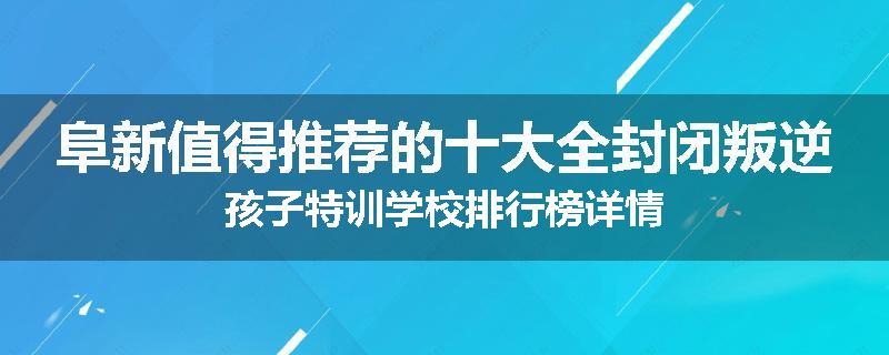 阜新值得推荐的十大全封闭叛逆孩子特训学校排行榜详情