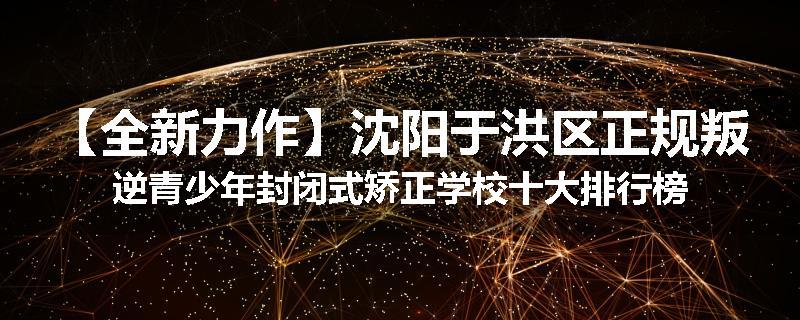【全新力作】沈阳于洪区正规叛逆青少年封闭式矫正学校十大排行榜