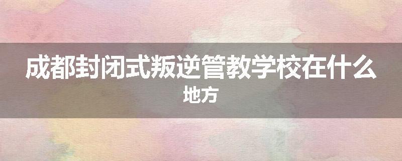 成都封闭式叛逆管教学校在什么地方
