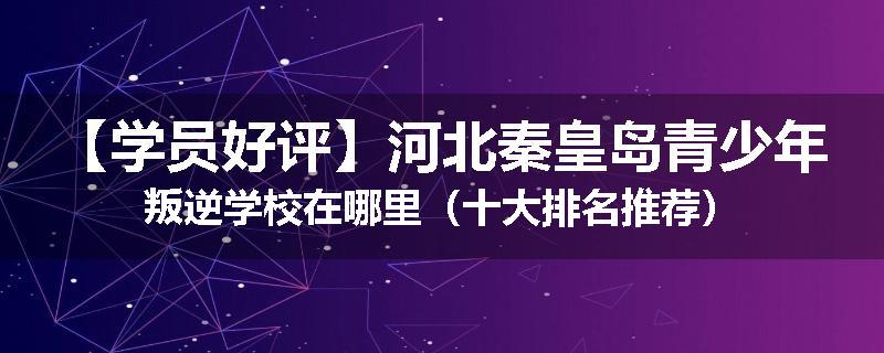 【学员好评】河北秦皇岛青少年叛逆学校在哪里（十大排名推荐）