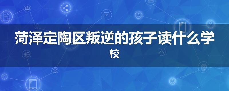 菏泽定陶区叛逆的孩子读什么学校