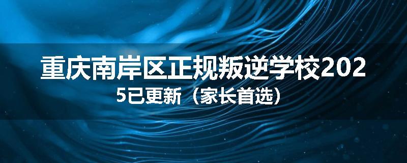 重庆南岸区正规叛逆学校2025已更新（家长首选）