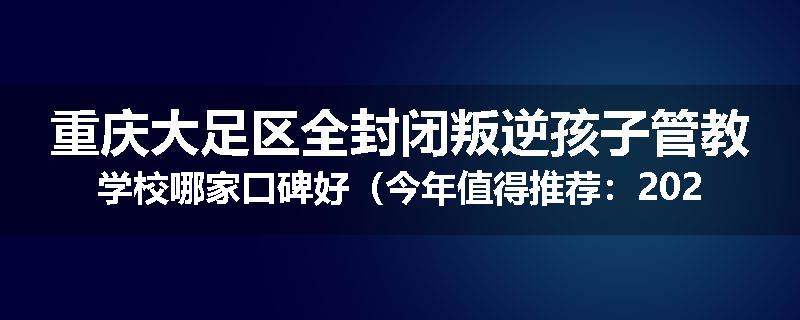 重庆大足区全封闭叛逆孩子管教学校哪家口碑好（今年值得推荐：2025已更新）